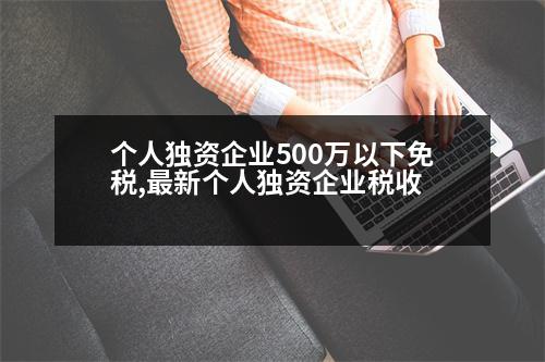 個人獨資企業(yè)500萬以下免稅,最新個人獨資企業(yè)稅收