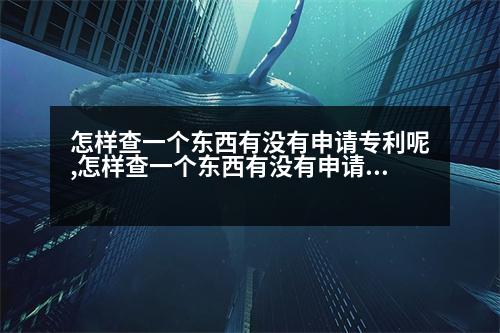 怎樣查一個(gè)東西有沒有申請專利呢,怎樣查一個(gè)東西有沒有申請專利