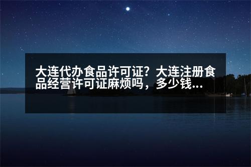 大連代辦食品許可證？大連注冊食品經營許可證麻煩嗎，多少錢呀