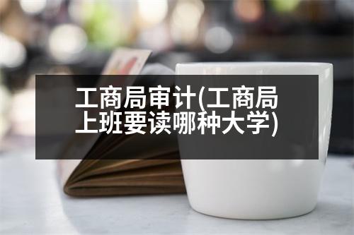 工商局審計(工商局上班要讀哪種大學(xué))