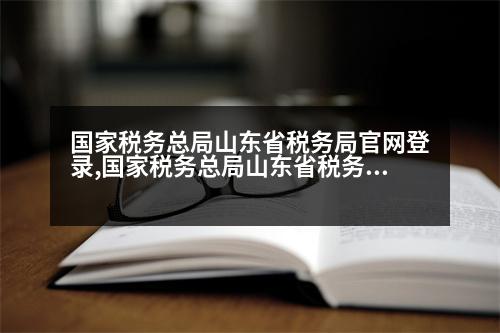 國家稅務總局山東省稅務局官網(wǎng)登錄,國家稅務總局山東省稅務局官網(wǎng)