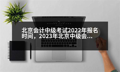 北京會計中級考試2022年報名時間，2023年北京中級會計考試會延期嗎