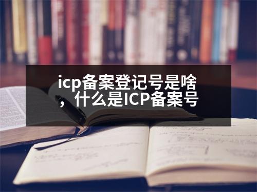 icp備案登記號是啥，什么是ICP備案號