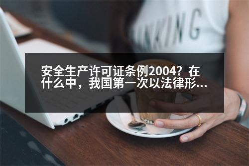 安全生產許可證條例2004？在什么中，我國第一次以法律形式確立了企業(yè)安全生產的準入制度