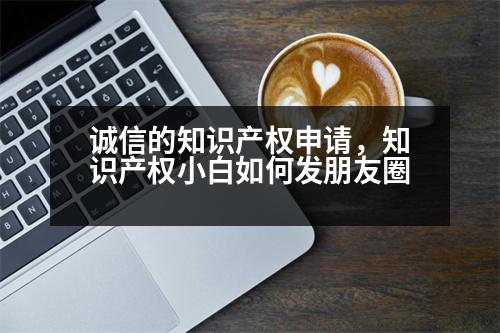 誠信的知識產(chǎn)權(quán)申請，知識產(chǎn)權(quán)小白如何發(fā)朋友圈