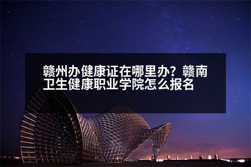 贛州辦健康證在哪里辦？贛南衛(wèi)生健康職業(yè)學(xué)院怎么報名