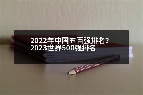 2022年中國五百強排名？2023世界500強排名