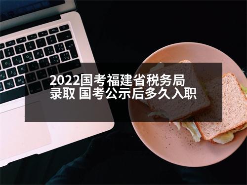 2022國考福建省稅務(wù)局錄取 國考公示后多久入職