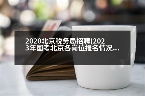 2020北京稅務局招聘(2023年國考北京各崗位報名情況)