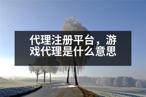 代理注冊平臺，游戲代理是什么意思