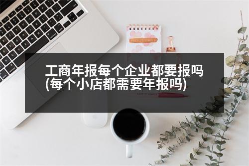 工商年報每個企業(yè)都要報嗎(每個小店都需要年報嗎)