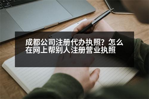 成都公司注冊代辦執(zhí)照？怎么在網(wǎng)上幫別人注冊營業(yè)執(zhí)照