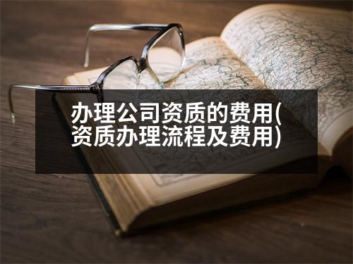 辦理公司資質(zhì)的費用(資質(zhì)辦理流程及費用)