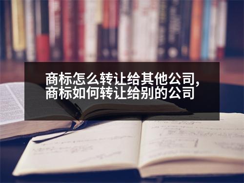 商標怎么轉(zhuǎn)讓給其他公司,商標如何轉(zhuǎn)讓給別的公司