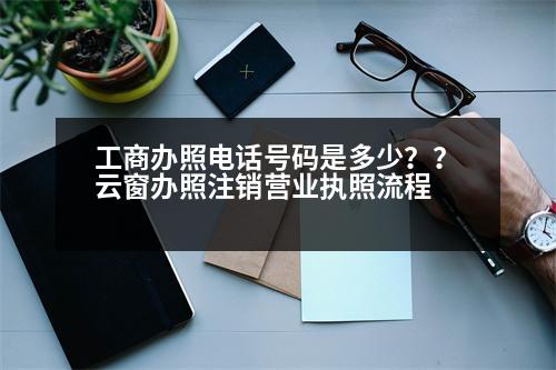 工商辦照電話號碼是多少？？云窗辦照注銷營業(yè)執(zhí)照流程