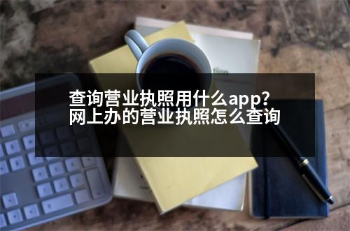 查詢營業(yè)執(zhí)照用什么app？網上辦的營業(yè)執(zhí)照怎么查詢