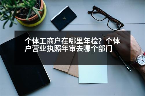 個體工商戶在哪里年檢？個體戶營業(yè)執(zhí)照年審去哪個部門