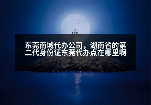 東莞南城代辦公司，湖南省的第二代身份證東莞代辦點(diǎn)在哪里啊