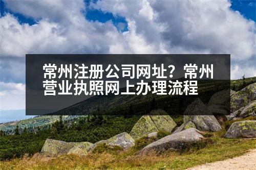 常州注冊(cè)公司網(wǎng)址？常州營(yíng)業(yè)執(zhí)照網(wǎng)上辦理流程