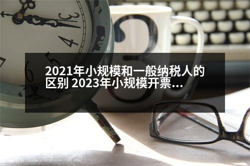 2021年小規(guī)模和一般納稅人的區(qū)別 2023年小規(guī)模開票限額是多少