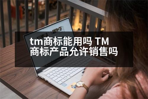 tm商標(biāo)能用嗎 TM商標(biāo)產(chǎn)品允許銷售嗎