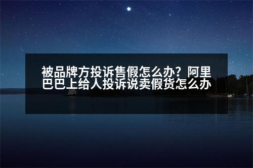 被品牌方投訴售假怎么辦？阿里巴巴上給人投訴說(shuō)賣(mài)假貨怎么辦