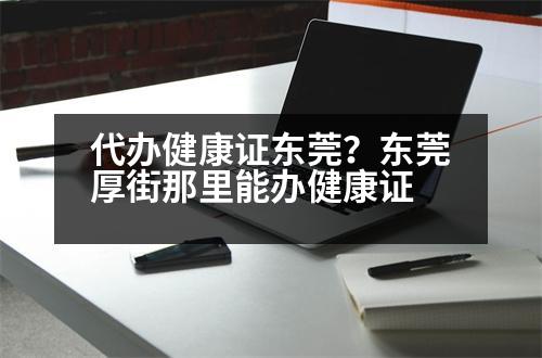 代辦健康證東莞？東莞厚街那里能辦健康證