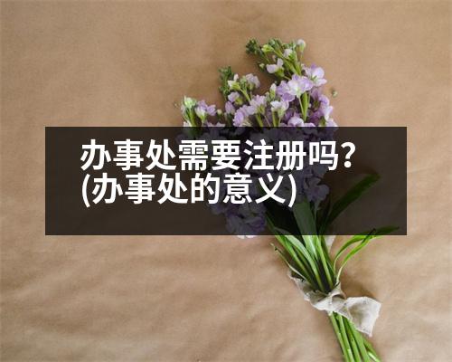 辦事處需要注冊嗎？(辦事處的意義)