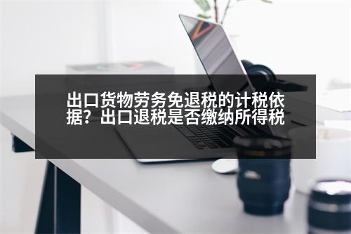 出口貨物勞務(wù)免退稅的計稅依據(jù)？出口退稅是否繳納所得稅