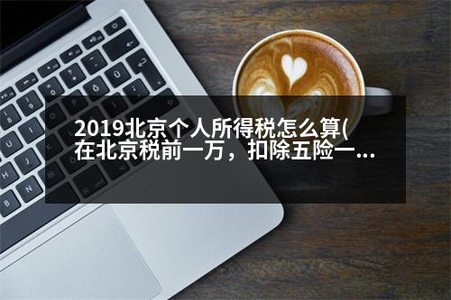 2019北京個人所得稅怎么算(在北京稅前一萬，扣除五險一金(公積金按12%交)和個人所得稅，拿到手的大概有多少錢呢希望稍微具體點)