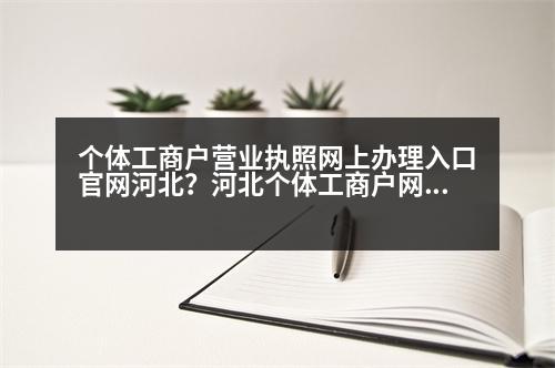 個(gè)體工商戶營業(yè)執(zhí)照網(wǎng)上辦理入口官網(wǎng)河北？河北個(gè)體工商戶網(wǎng)上注冊流程