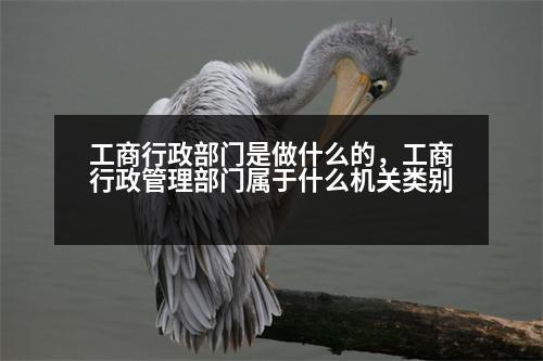 工商行政部門是做什么的，工商行政管理部門屬于什么機(jī)關(guān)類別