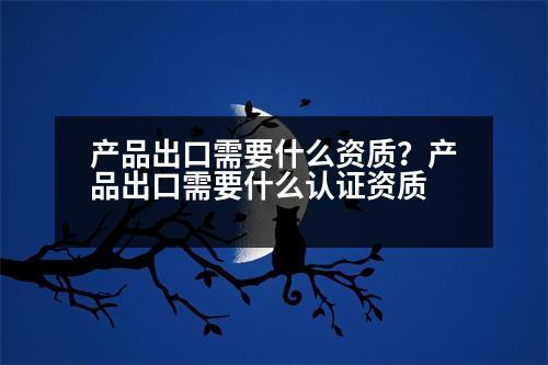 產(chǎn)品出口需要什么資質(zhì)？產(chǎn)品出口需要什么認(rèn)證資質(zhì)