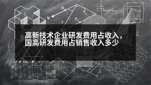 高新技術(shù)企業(yè)研發(fā)費用占收入，國高研發(fā)費用占銷售收入多少