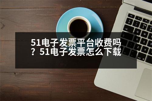 51電子發(fā)票平臺收費嗎？51電子發(fā)票怎么下載