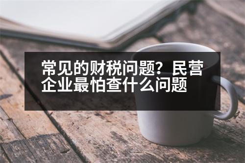 常見(jiàn)的財(cái)稅問(wèn)題？民營(yíng)企業(yè)最怕查什么問(wèn)題