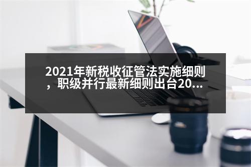 2021年新稅收征管法實(shí)施細(xì)則，職級(jí)并行最新細(xì)則出臺(tái)2023辦法