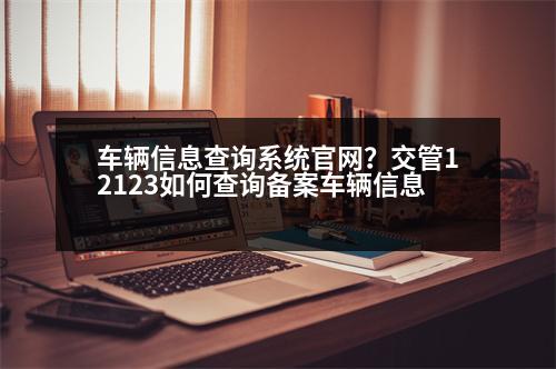 車輛信息查詢系統(tǒng)官網(wǎng)？交管12123如何查詢備案車輛信息