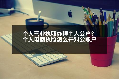 個(gè)人營(yíng)業(yè)執(zhí)照辦理個(gè)人公戶？個(gè)人電商執(zhí)照怎么開對(duì)公賬戶