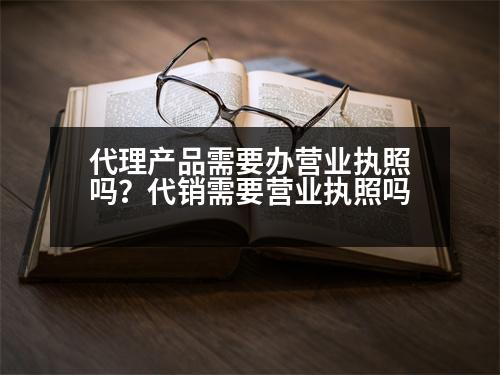 代理產(chǎn)品需要辦營業(yè)執(zhí)照嗎？代銷需要營業(yè)執(zhí)照嗎