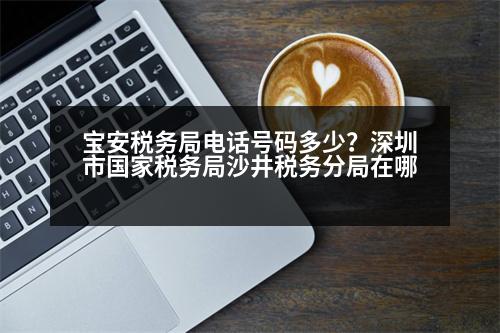 寶安稅務(wù)局電話號碼多少？深圳市國家稅務(wù)局沙井稅務(wù)分局在哪