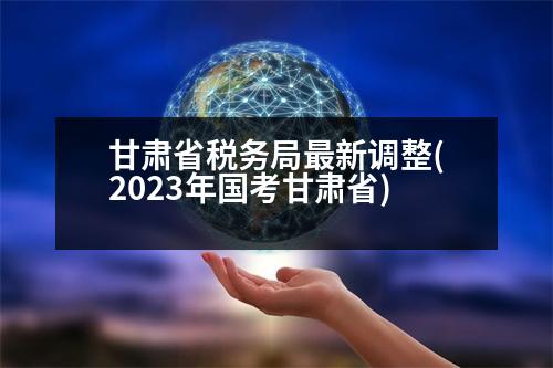 甘肅省稅務(wù)局最新調(diào)整(2023年國考甘肅省)