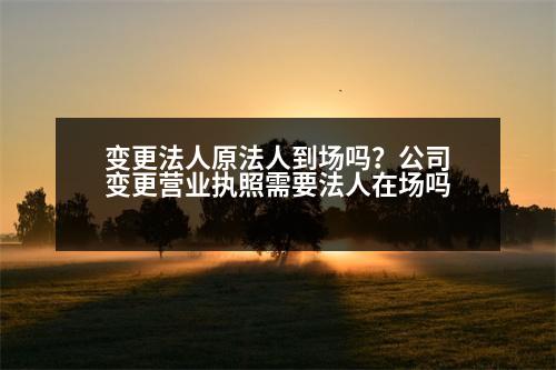 變更法人原法人到場(chǎng)嗎？公司變更營(yíng)業(yè)執(zhí)照需要法人在場(chǎng)嗎