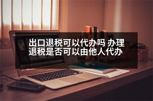 出口退稅可以代辦嗎 辦理退稅是否可以由他人代辦