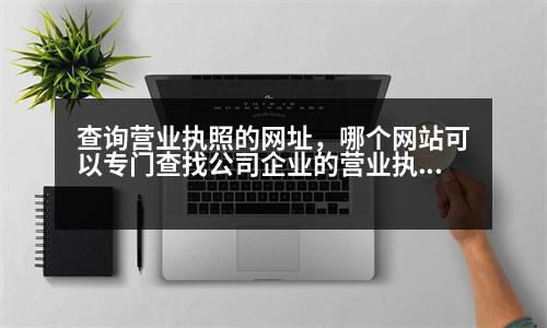 查詢營業(yè)執(zhí)照的網(wǎng)址，哪個(gè)網(wǎng)站可以專門查找公司企業(yè)的營業(yè)執(zhí)照