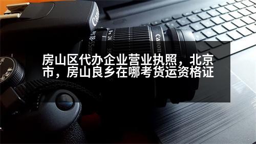 房山區(qū)代辦企業(yè)營業(yè)執(zhí)照，北京市，房山良鄉(xiāng)在哪考貨運資格證