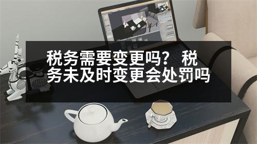 稅務(wù)需要變更嗎？ 稅務(wù)未及時變更會處罰嗎