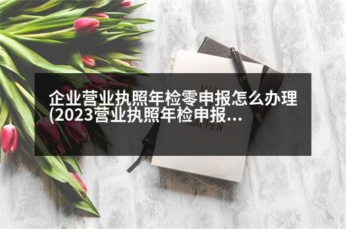 企業(yè)營(yíng)業(yè)執(zhí)照年檢零申報(bào)怎么辦理(2023營(yíng)業(yè)執(zhí)照年檢申報(bào)入口)