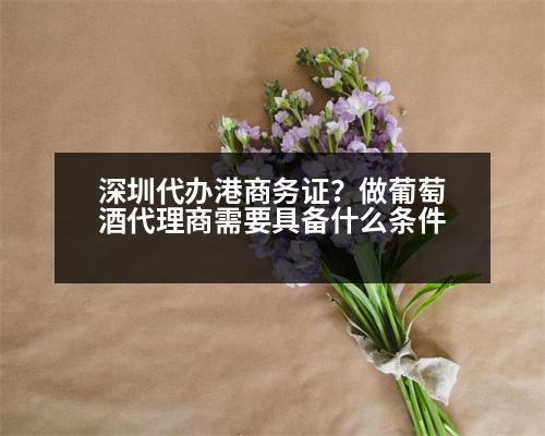 深圳代辦港商務(wù)證？做葡萄酒代理商需要具備什么條件