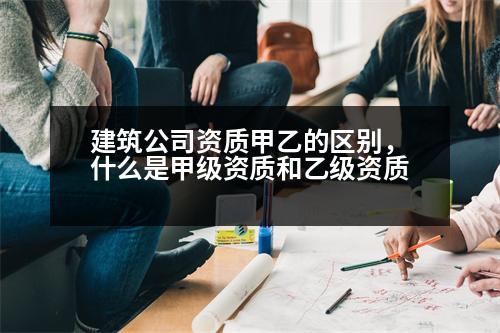 建筑公司資質(zhì)甲乙的區(qū)別，什么是甲級資質(zhì)和乙級資質(zhì)